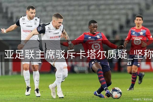 亚足联主席驳斥卡塔尔质疑 坚称联合声明合规