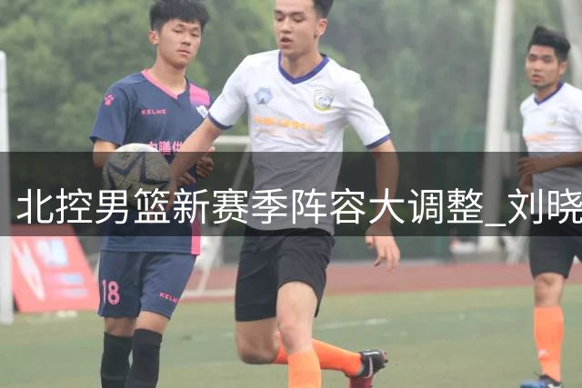 北控男篮新赛季阵容大调整 刘晓宇回归赵嘉义加盟引关注