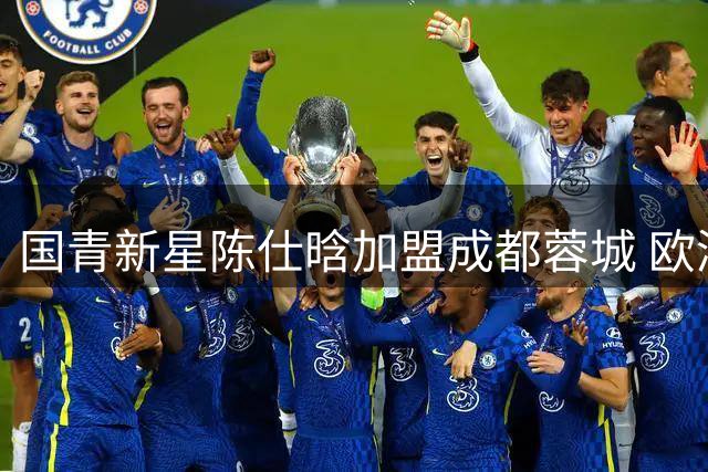 国青新星陈仕晗加盟成都蓉城 欧洲历练助力球队边路升级