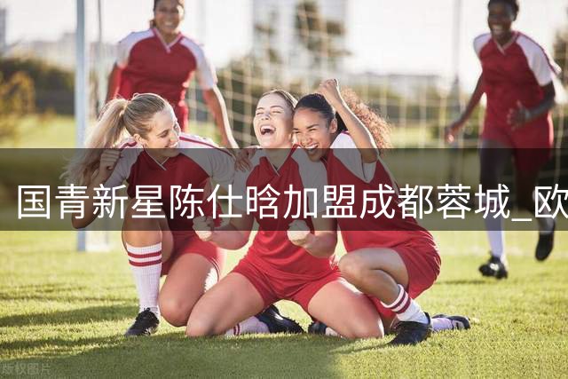 国青新星陈仕晗加盟成都蓉城 欧洲历练助力球队边路升级