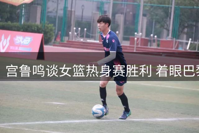 宫鲁鸣谈女篮热身赛胜利 着眼巴黎奥运蓄力备战