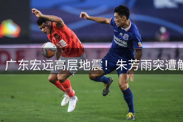 广东宏远高层地震！朱芳雨突遭解职揭开权力更迭内幕