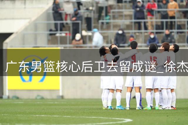 广东男篮核心后卫去留成谜 徐杰交易可能性深度解析