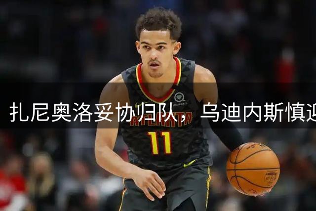 扎尼奥洛妥协归队，乌迪内斯慎迎核心球员重返训练场