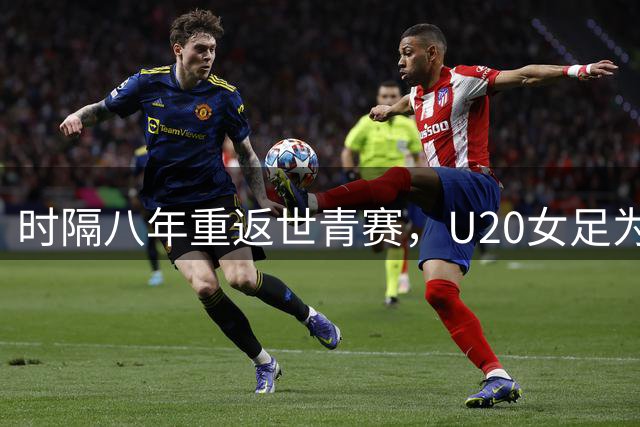 时隔八年重返世青赛，U20女足为何先砍掉半数主力