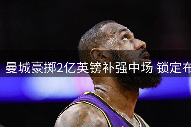 曼城豪掷2亿英镑补强中场 锁定布阿迪与恩佐双星
