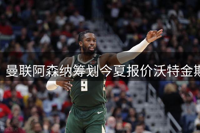 曼联阿森纳筹划今夏报价沃特金斯 维拉锋霸遭英超两大豪门哄抢