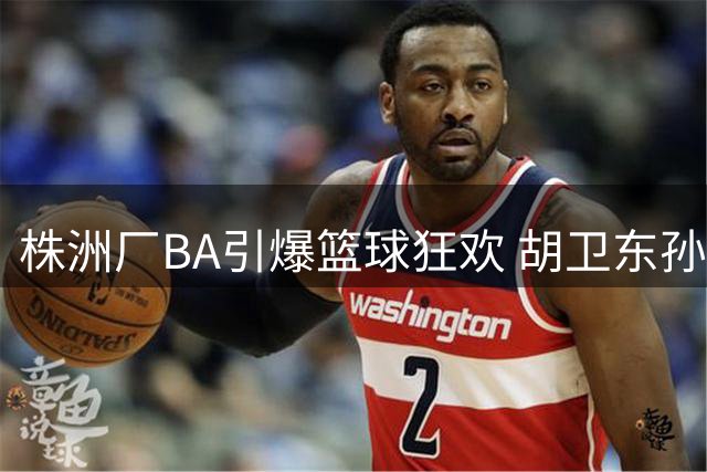 株洲厂BA引爆篮球狂欢 胡卫东孙凤武黄思静将集体助阵