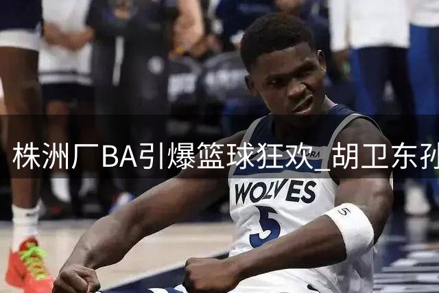 株洲厂BA引爆篮球狂欢 胡卫东孙凤武黄思静将集体助阵