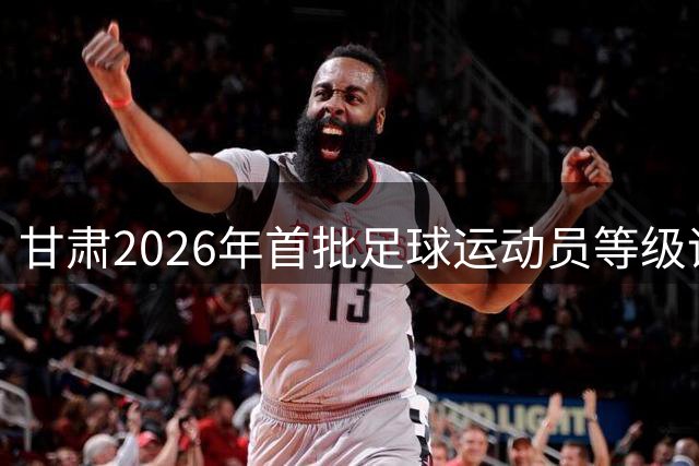 甘肃2026年首批足球运动员等级评定结果出炉 白银市多名选手入围