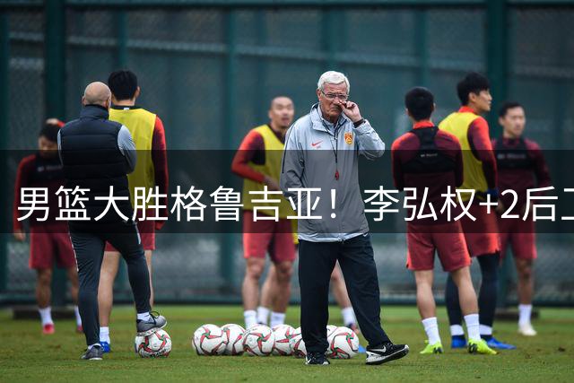 男篮大胜格鲁吉亚！李弘权+2后卫合砍44分，贺希宁再现低迷！