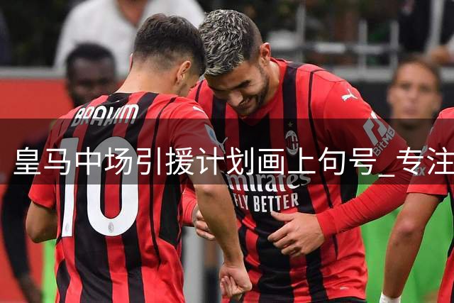 皇马中场引援计划画上句号 专注现有阵容优化