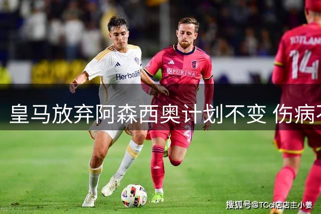 皇马放弃阿森西奥计划不变 伤病不影响其转会前景