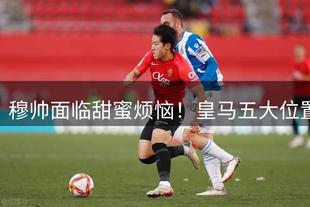 穆帅面临甜蜜烦恼！皇马五大位置竞争激烈 季前赛定主力框架