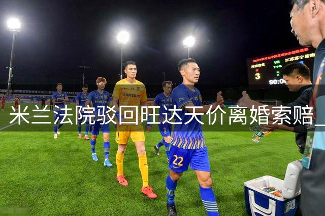 米兰法院驳回旺达天价离婚索赔 伊卡尔迪胜诉关键一步
