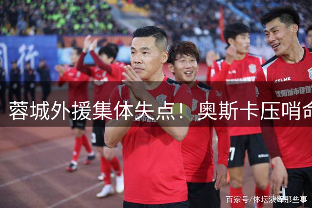 蓉城外援集体失点！奥斯卡压哨命中助球队惊险晋级