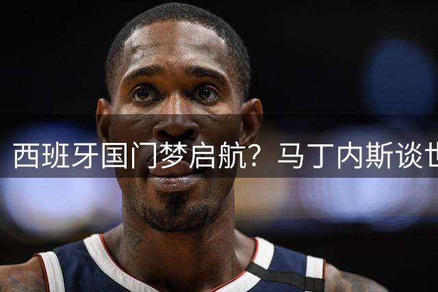 西班牙国门梦启航？马丁内斯谈世界杯抱负与国米新征程