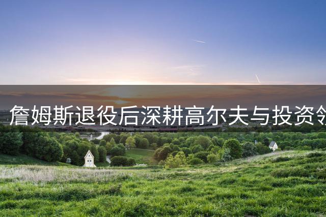 詹姆斯退役后深耕高尔夫与投资领域 密友透露转型细节
