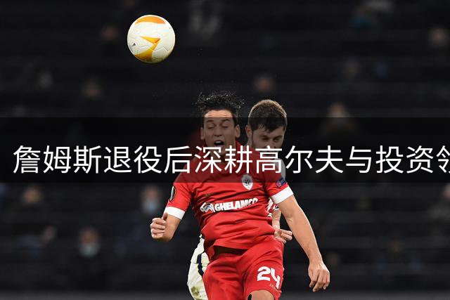 詹姆斯退役后深耕高尔夫与投资领域 密友透露转型细节