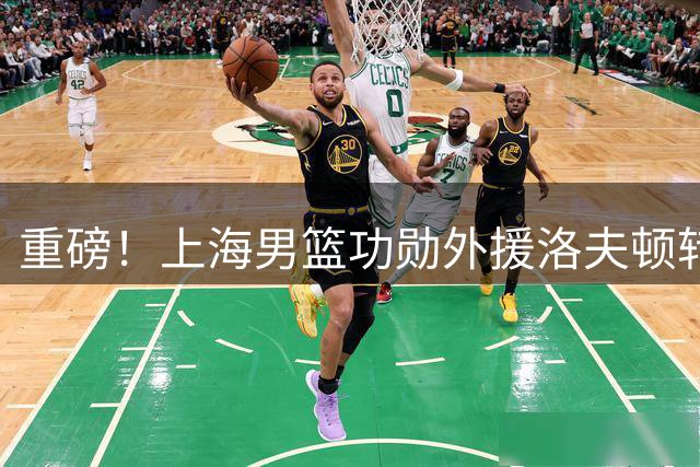 重磅！上海男篮功勋外援洛夫顿转战欧洲 新赛季引援锁定五号位