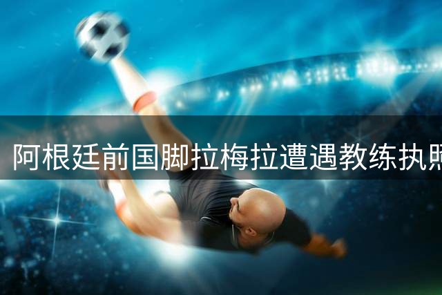 阿根廷前国脚拉梅拉遭遇教练执照难题 蒙特雷巧用"装备管理员"身份破局