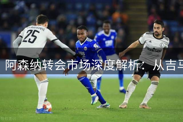 阿森纳转会市场深度解析：从吉马良斯到维尼修斯的布局