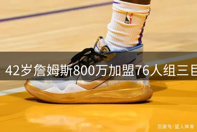42岁詹姆斯800万加盟76人组三巨头 费城夺冠赔率飙升至东部榜首