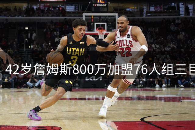 42岁詹姆斯800万加盟76人组三巨头 费城夺冠赔率飙升至东部榜首